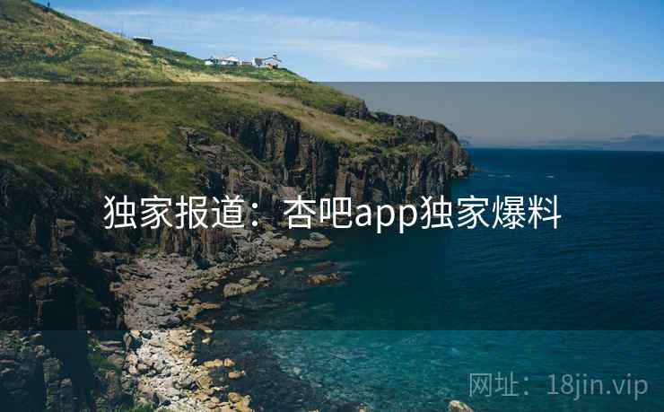 独家报道：杏吧app独家爆料